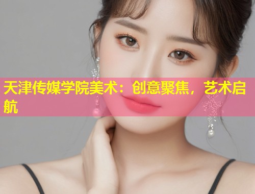 天津传媒学院美术：创意聚焦，艺术启航  第1张