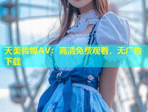 天美传媒AV:高清免费观看,无广告下载 第1张 天美传媒AV:高清免费观看,无广告下载 第1张