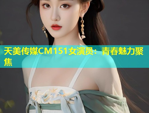 天美传媒CM151女演员：青春魅力聚焦  第1张