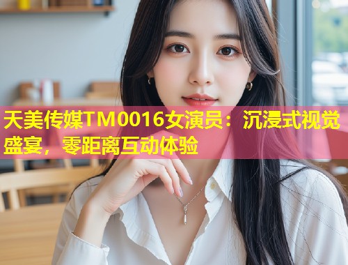 天美传媒TM0016女演员：沉浸式视觉盛宴，零距离互动体验  第1张