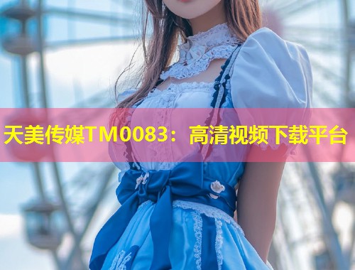 天美传媒TM0083：高清视频下载平台  第1张