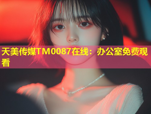 天美传媒TM0087在线:办公室免费观看 第1张 天美传媒TM0087在线:办公室免费观看 第1张