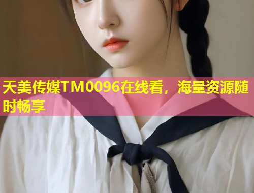 天美传媒TM0096在线看，海量资源随时畅享  第1张