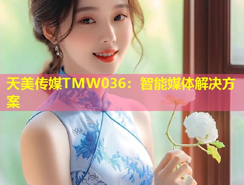天美传媒TMW036：智能媒体解决方案  第1张