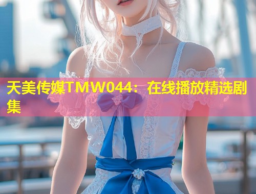 天美传媒TMW044:在线播放精选剧集 第1张 天美传媒TMW044:在线播放精选剧集 第1张
