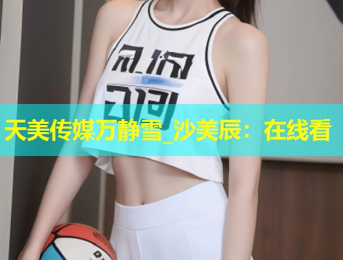 天美传媒万静雪_沙美辰：在线看  第1张