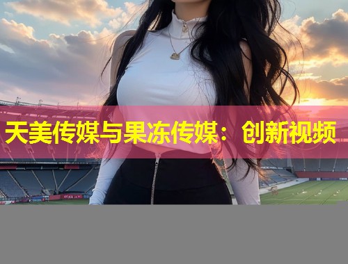 天美传媒与果冻传媒：创新视频  第1张