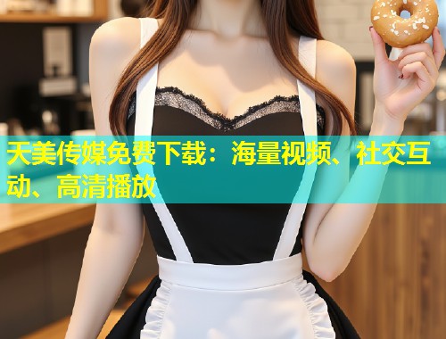 天美传媒免费下载:海量视频、社交互动、高清播放 第1张 天美传媒免费下载:海量视频、社交互动、高清播放 第1张