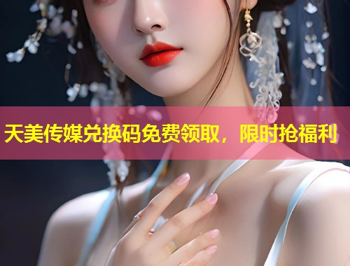 天美传媒兑换码免费领取，限时抢福利  第1张