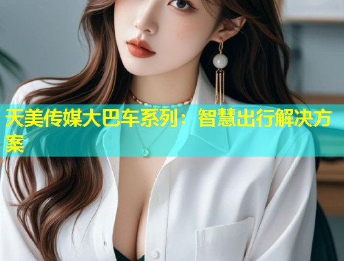 天美传媒大巴车系列：智慧出行解决方案  第2张