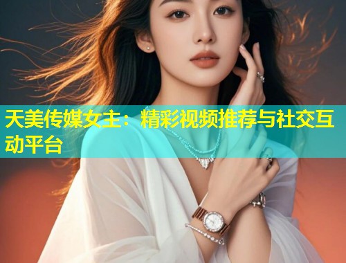天美传媒女主:精彩视频推荐与社交互动平台 第2张 天美传媒女主:精彩视频推荐与社交互动平台 第2张