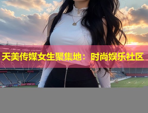 天美传媒女生聚集地:时尚娱乐社区 第1张 天美传媒女生聚集地:时尚娱乐社区 第1张
