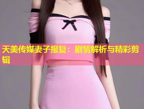 天美传媒妻子报复:剧情解析与精彩剪辑 第2张 天美传媒妻子报复:剧情解析与精彩剪辑 第2张