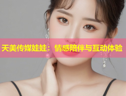 天美传媒娃娃:情感陪伴与互动体验 第1张 天美传媒娃娃:情感陪伴与互动体验 第1张