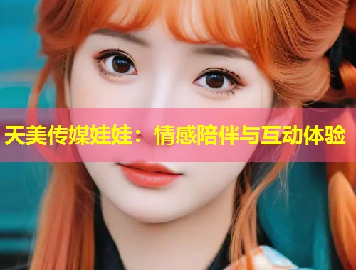 天美传媒娃娃:情感陪伴与互动体验 第2张 天美传媒娃娃:情感陪伴与互动体验 第2张