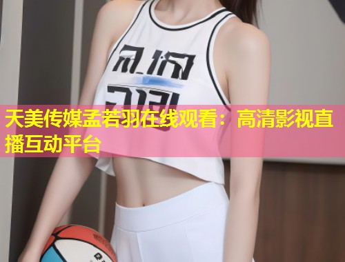 天美传媒孟若羽在线观看:高清影视直播互动平台 第1张 天美传媒孟若羽在线观看:高清影视直播互动平台 第1张
