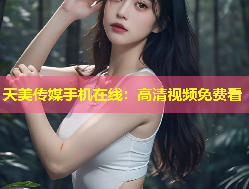 天美传媒手机在线:高清视频免费看 第1张 天美传媒手机在线:高清视频免费看 第1张