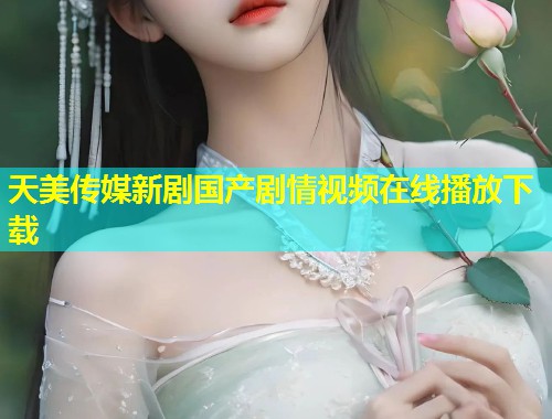 天美传媒新剧国产剧情视频在线播放下载 第1张 天美传媒新剧国产剧情视频在线播放下载 第1张