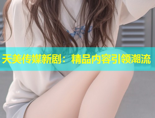 天美传媒新剧:精品内容引领潮流 第1张 天美传媒新剧:精品内容引领潮流 第1张