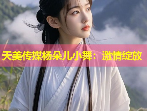 天美传媒杨朵儿小舞：激情绽放  第2张