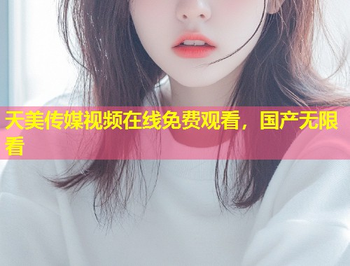 天美传媒视频在线免费观看,国产无限看 第1张 天美传媒视频在线免费观看,国产无限看 第1张