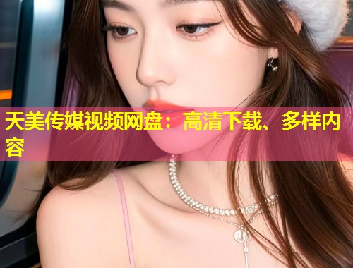 天美传媒视频网盘:高清下载、多样内容 第1张 天美传媒视频网盘:高清下载、多样内容 第1张