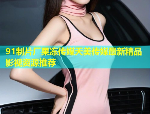 91制片厂果冻传媒天美传媒最新精品影视资源推荐 第1张 91制片厂果冻传媒天美传媒最新精品影视资源推荐 第1张