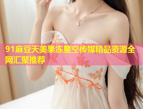 91麻豆天美果冻星空传媒精品资源全网汇聚推荐 第1张 91麻豆天美果冻星空传媒精品资源全网汇聚推荐 第1张