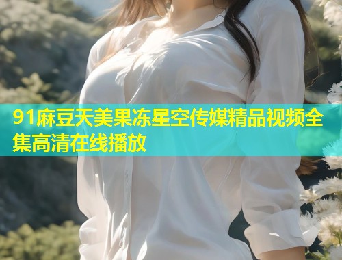 91麻豆天美果冻星空传媒精品视频全集高清在线播放 第1张 91麻豆天美果冻星空传媒精品视频全集高清在线播放 第1张