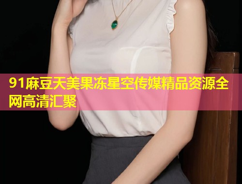 91麻豆天美果冻星空传媒精品资源全网高清汇聚  第1张