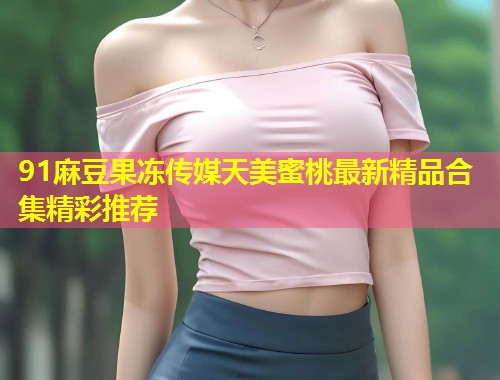 91麻豆果冻传媒天美蜜桃最新精品合集精彩推荐  第1张