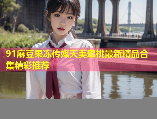 91麻豆果冻传媒天美蜜桃最新精品合集精彩推荐  第2张