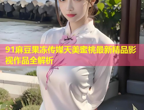 91麻豆果冻传媒天美蜜桃最新精品影视作品全解析 第1张 91麻豆果冻传媒天美蜜桃最新精品影视作品全解析 第1张
