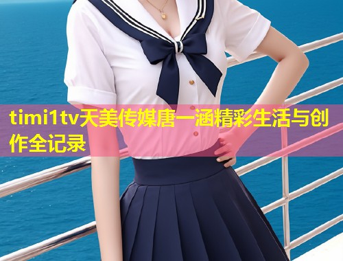 timi1tv天美传媒唐一涵精彩生活与创作全记录 第1张 timi1tv天美传媒唐一涵精彩生活与创作全记录 第1张