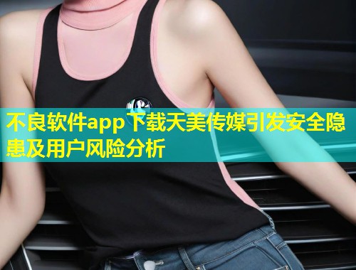 不良软件app下载天美传媒引发安全隐患及用户风险分析  第1张