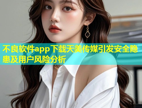 不良软件app下载天美传媒引发安全隐患及用户风险分析  第2张