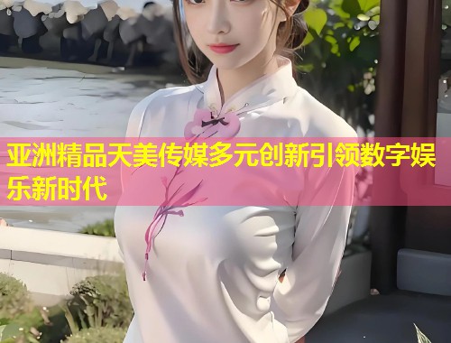 亚洲精品天美传媒多元创新引领数字娱乐新时代 第1张 亚洲精品天美传媒多元创新引领数字娱乐新时代 第1张