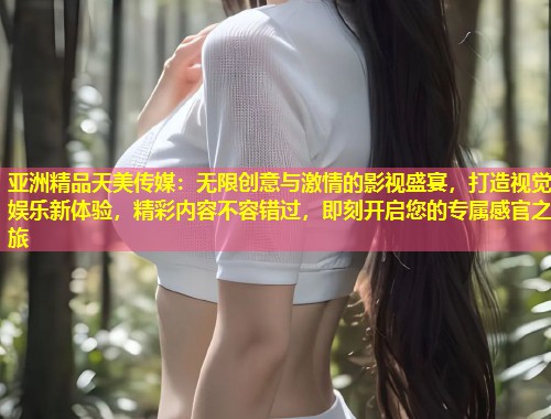 亚洲精品天美传媒：无限创意与激情的影视盛宴，打造视觉娱乐新体验，精彩内容不容错过，即刻开启您的专属感官之旅  第1张