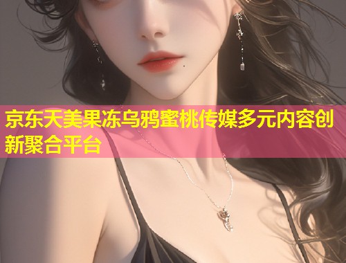 京东天美果冻乌鸦蜜桃传媒多元内容创新聚合平台  第1张