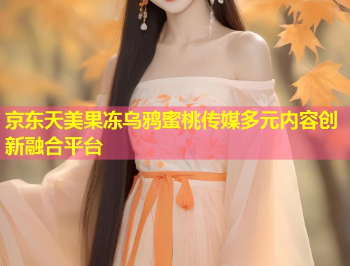 京东天美果冻乌鸦蜜桃传媒多元内容创新融合平台 第1张 京东天美果冻乌鸦蜜桃传媒多元内容创新融合平台 第1张