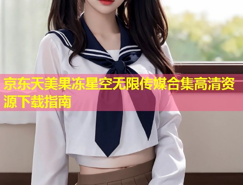 京东天美果冻星空无限传媒合集高清资源下载指南 第1张 京东天美果冻星空无限传媒合集高清资源下载指南 第1张
