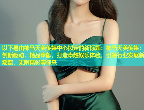 以下是由神马天美传媒中心拟定的新标题:神马天美传媒:创新驱动,精品奉献,打造卓越娱乐体验,引领行业发展新潮流,无限精彩等你来 第1张 以下是由神马天美传媒中心拟定的新标题:神马天美传媒:创新驱动,精品奉献,打造卓越娱乐体验,引领行业发展新潮流,无限精彩等你来 第1张