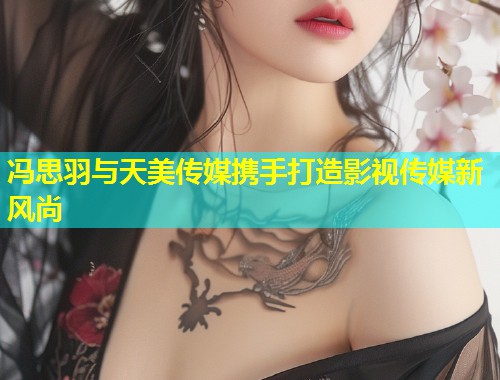 冯思羽与天美传媒携手打造影视传媒新风尚 第1张 冯思羽与天美传媒携手打造影视传媒新风尚 第1张