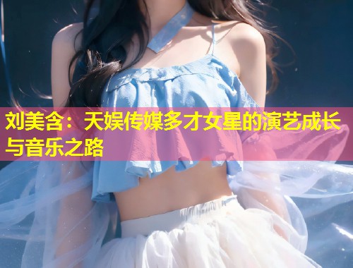 刘美含:天娱传媒多才女星的演艺成长与音乐之路 第2张 刘美含:天娱传媒多才女星的演艺成长与音乐之路 第2张