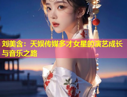 刘美含:天娱传媒多才女星的演艺成长与音乐之路 第1张 刘美含:天娱传媒多才女星的演艺成长与音乐之路 第1张