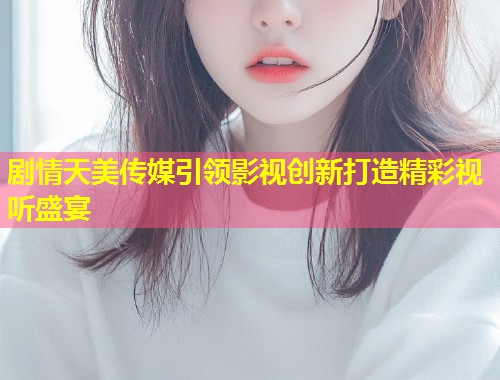 剧情天美传媒引领影视创新打造精彩视听盛宴  第2张