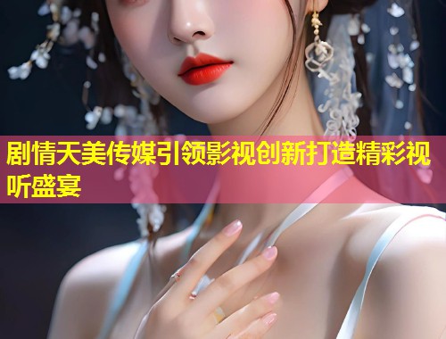 剧情天美传媒引领影视创新打造精彩视听盛宴  第1张