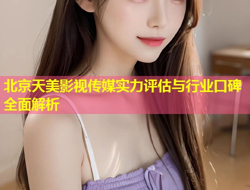 北京天美影视传媒实力评估与行业口碑全面解析 第1张 北京天美影视传媒实力评估与行业口碑全面解析 第1张