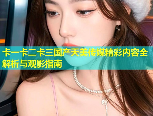 卡一卡二卡三国产天美传媒精彩内容全解析与观影指南  第1张