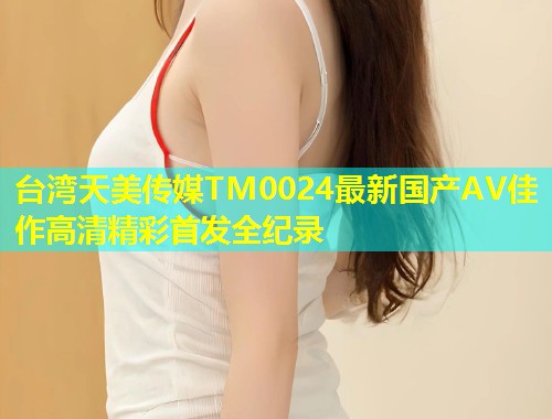 台湾天美传媒TM0024最新国产AV佳作高清精彩首发全纪录  第1张